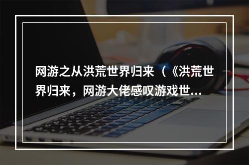 网游之从洪荒世界归来（《洪荒世界归来，网游大佬感叹游戏世界之广阔与壮美》）