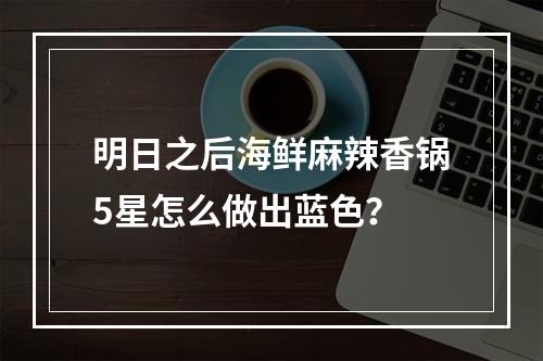 明日之后海鲜麻辣香锅5星怎么做出蓝色？