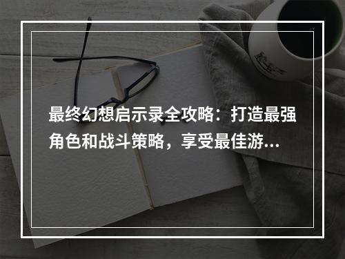 最终幻想启示录全攻略：打造最强角色和战斗策略，享受最佳游戏体验