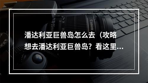 潘达利亚巨兽岛怎么去（攻略  想去潘达利亚巨兽岛？看这里！）