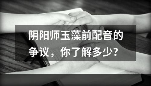 阴阳师玉藻前配音的争议，你了解多少？