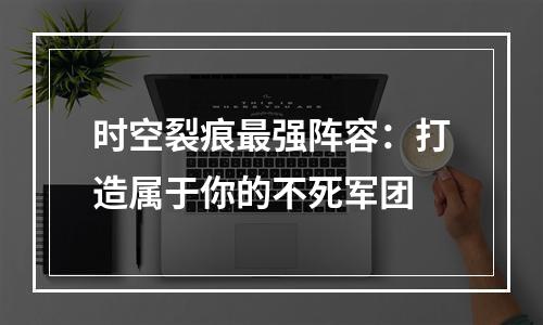 时空裂痕最强阵容：打造属于你的不死军团