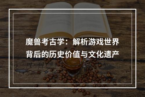 魔兽考古学：解析游戏世界背后的历史价值与文化遗产