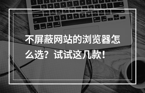 不屏蔽网站的浏览器怎么选？试试这几款！