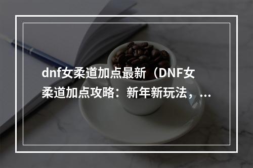 dnf女柔道加点最新（DNF女柔道加点攻略：新年新玩法，迎接更强大的自己！）