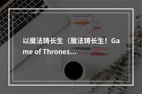 以魔法铸长生（魔法铸长生！Game of Thrones中如何利用魔法获得永生？）