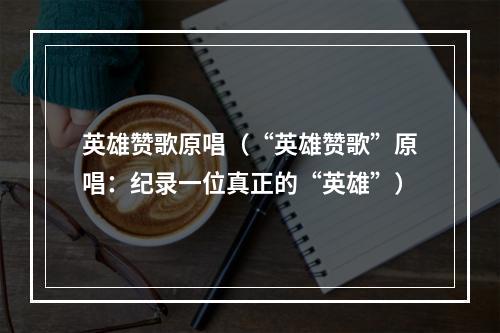 英雄赞歌原唱（“英雄赞歌”原唱：纪录一位真正的“英雄”）