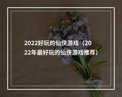 2022好玩的仙侠游戏（2022年最好玩的仙侠游戏推荐）