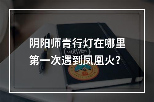 阴阳师青行灯在哪里第一次遇到凤凰火？