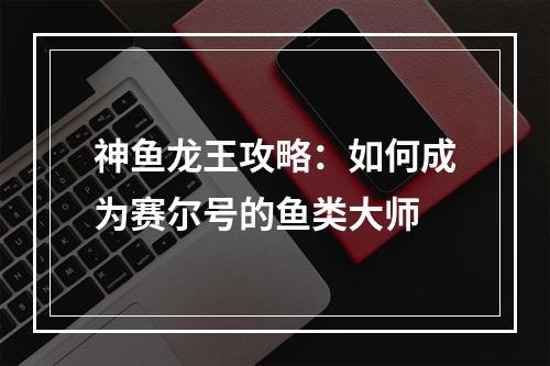 神鱼龙王攻略：如何成为赛尔号的鱼类大师