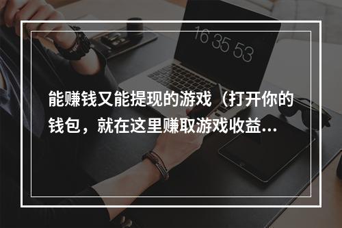 能赚钱又能提现的游戏（打开你的钱包，就在这里赚取游戏收益！）