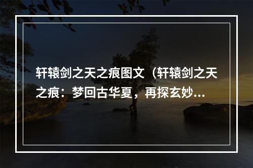 轩辕剑之天之痕图文（轩辕剑之天之痕：梦回古华夏，再探玄妙之旅）