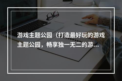 游戏主题公园（打造最好玩的游戏主题公园，畅享独一无二的游戏世界）