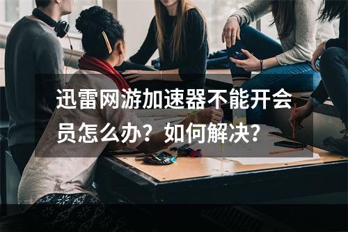 迅雷网游加速器不能开会员怎么办？如何解决？