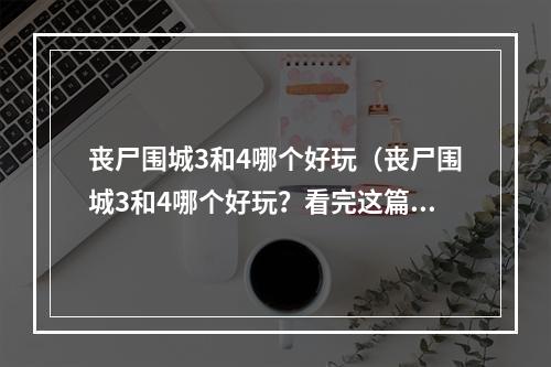 丧尸围城3和4哪个好玩（丧尸围城3和4哪个好玩？看完这篇攻略再做决定！）