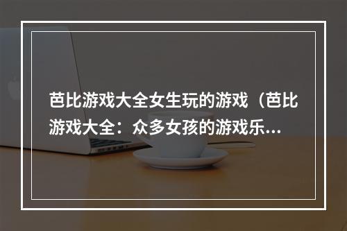 芭比游戏大全女生玩的游戏（芭比游戏大全：众多女孩的游戏乐园）