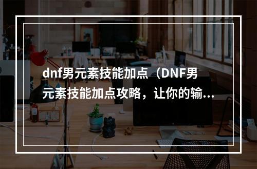 dnf男元素技能加点（DNF男元素技能加点攻略，让你的输出飞升！）