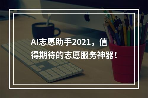 AI志愿助手2021，值得期待的志愿服务神器！