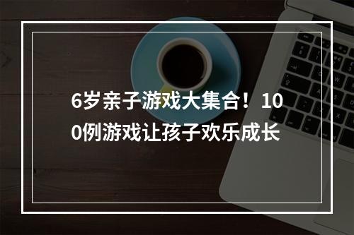 6岁亲子游戏大集合！100例游戏让孩子欢乐成长