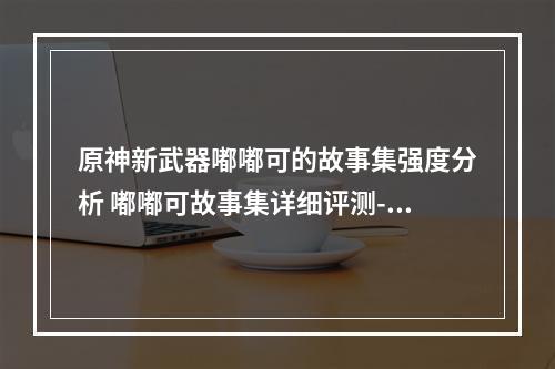 原神新武器嘟嘟可的故事集强度分析 嘟嘟可故事集详细评测--手游攻略网