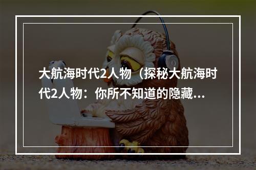 大航海时代2人物（探秘大航海时代2人物：你所不知道的隐藏剧情和玩家评价）