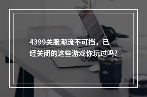 4399关服潮流不可挡，已经关闭的这些游戏你玩过吗？