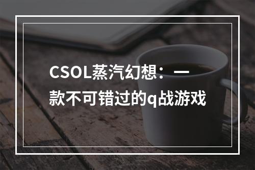 CSOL蒸汽幻想：一款不可错过的q战游戏