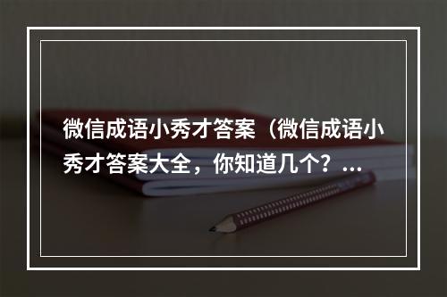 微信成语小秀才答案（微信成语小秀才答案大全，你知道几个？）