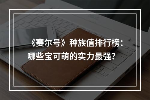 《赛尔号》种族值排行榜：哪些宝可萌的实力最强？