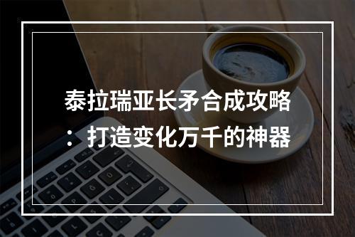 泰拉瑞亚长矛合成攻略：打造变化万千的神器