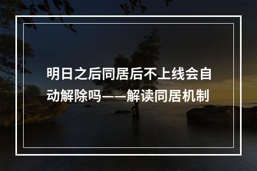 明日之后同居后不上线会自动解除吗——解读同居机制