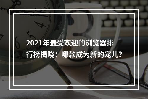 2021年最受欢迎的浏览器排行榜揭晓：哪款成为新的宠儿？