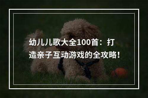 幼儿儿歌大全100首：打造亲子互动游戏的全攻略！