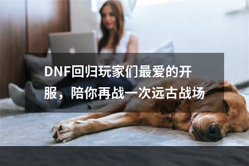 DNF回归玩家们最爱的开服，陪你再战一次远古战场