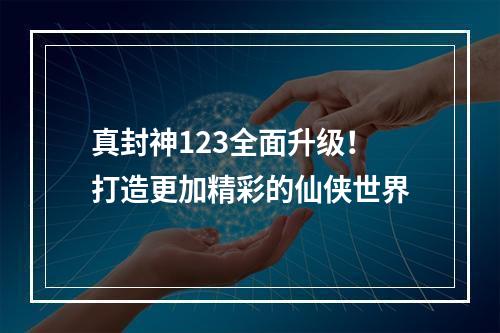 真封神123全面升级！打造更加精彩的仙侠世界