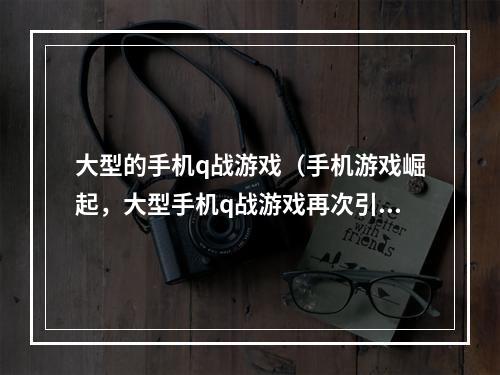 大型的手机q战游戏（手机游戏崛起，大型手机q战游戏再次引爆游戏界）