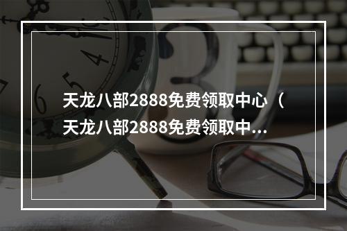 天龙八部2888免费领取中心（天龙八部2888免费领取中心！限时免费，快来领取！）