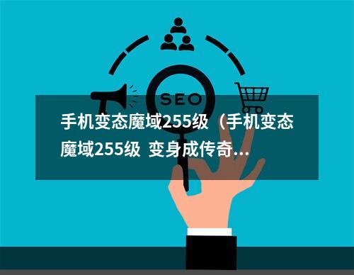 手机变态魔域255级（手机变态魔域255级  变身成传奇巅峰，创造自己的传说）