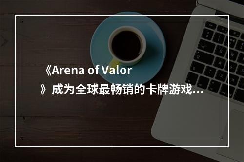 《Arena of Valor》成为全球最畅销的卡牌游戏：分析游戏特点及攻略