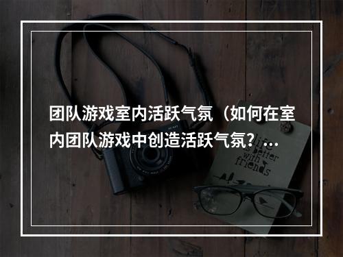 团队游戏室内活跃气氛（如何在室内团队游戏中创造活跃气氛？—体验分享）