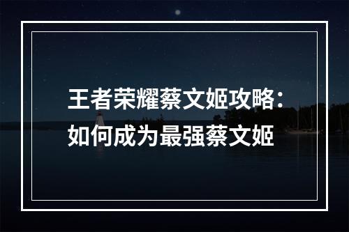 王者荣耀蔡文姬攻略：如何成为最强蔡文姬