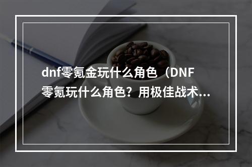 dnf零氪金玩什么角色（DNF零氪玩什么角色？用极佳战术与操作，在游戏中轻松取得胜利！）