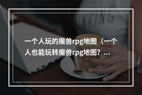 一个人玩的魔兽rpg地图（一个人也能玩转魔兽rpg地图？这些攻略不容错过！）