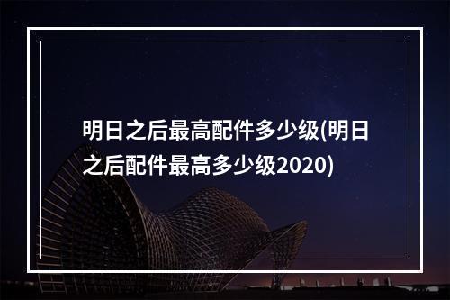 明日之后最高配件多少级(明日之后配件最高多少级2020)