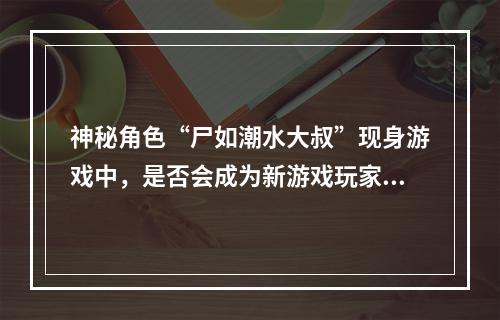 神秘角色“尸如潮水大叔”现身游戏中，是否会成为新游戏玩家心中的新偶像？