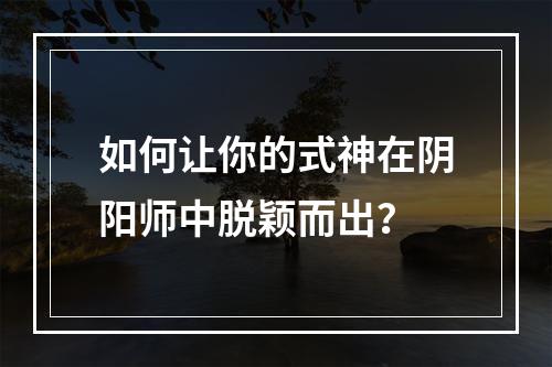 如何让你的式神在阴阳师中脱颖而出？