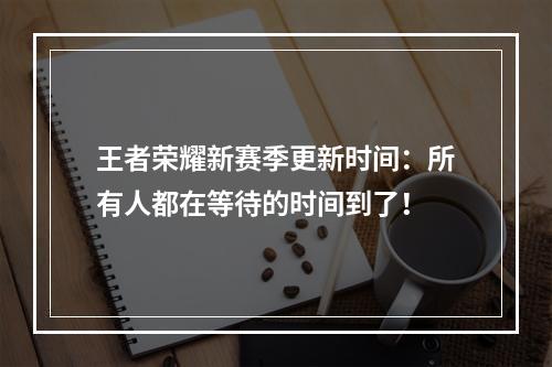 王者荣耀新赛季更新时间：所有人都在等待的时间到了！