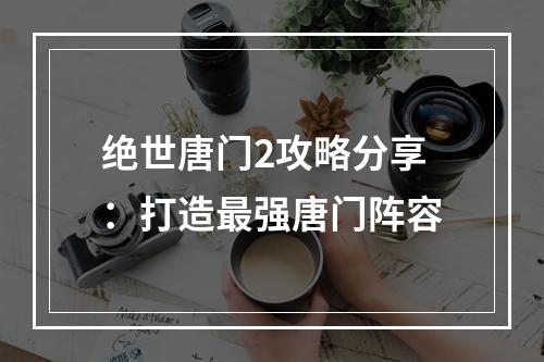 绝世唐门2攻略分享：打造最强唐门阵容