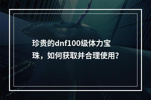 珍贵的dnf100级体力宝珠，如何获取并合理使用？