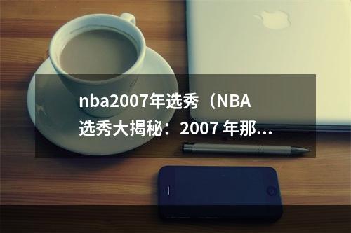 nba2007年选秀（NBA 选秀大揭秘：2007 年那些大佬是怎样脱颖而出的？）